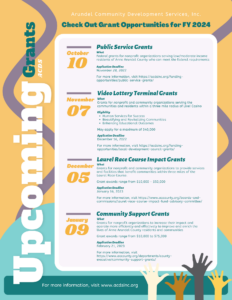  Public Service Grants What Federal grants for nonprofit organizations serving low/moderate income residents of Anne Arundel County who can meet the federal requirements Application Deadline November 28, 2022 For more information, visit https://acds.datachievereview.xyz/fundingopportunities/ public-service-grants/    Video Lottery Terminal Grants Human Services for Success Beautifying and Revitalizing Communities Enhancing Educational Outcomes What Grants for nonprofit and community organizations serving the communities and residents within a three mile radius of Live! Casino Eligibility May apply for a maximum of $40,000 Application Deadline December 16, 2022 For more information, visit https://acds.datachievereview.xyz/fundingopportunities/ local-development-council-grants/ Community Support Grants What Grants for nonprofit organizations to increase their impact and operate more efficiently and effectively to improve and enrich the lives of Anne Arundel County residents and communities Grant awards range from $10,000 to $75,000 Application Deadline February 21, 2023 For more information, visit https://www.aacounty.org/departments/countyexecutive/ community-support-grants/ January 09 Laurel Race Course Impact Grants December 05 What Grants for nonprofit and community organizations to provide services and facilities that benefit communities within three miles of the Laurel Race Course. Grant awards range from $10,000 - $50,000 Application Deadline January 16, 2023 For more information, visit https://www.aacounty.org/boards-andcommissions/ laurel-race-course-impact-fund-advisory-committee/ October 10